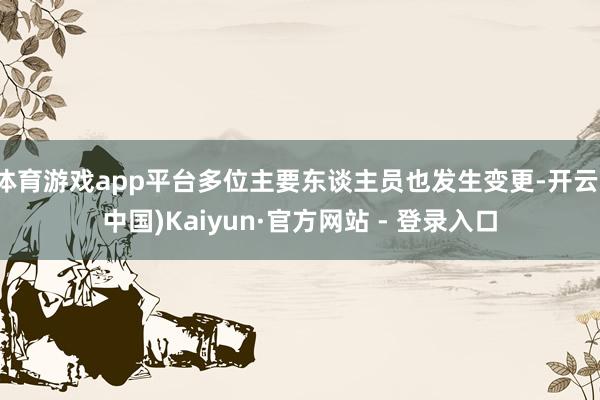 体育游戏app平台多位主要东谈主员也发生变更-开云(中国)Kaiyun·官方网站 - 登录入口