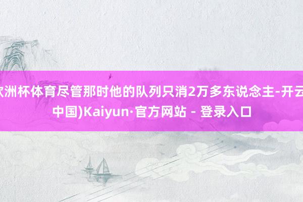 欧洲杯体育尽管那时他的队列只消2万多东说念主-开云(中国)Kaiyun·官方网站 - 登录入口