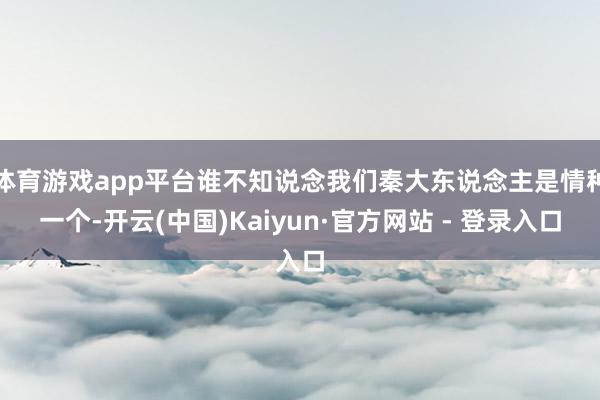 体育游戏app平台谁不知说念我们秦大东说念主是情种一个-开云(中国)Kaiyun·官方网站 - 登录入口
