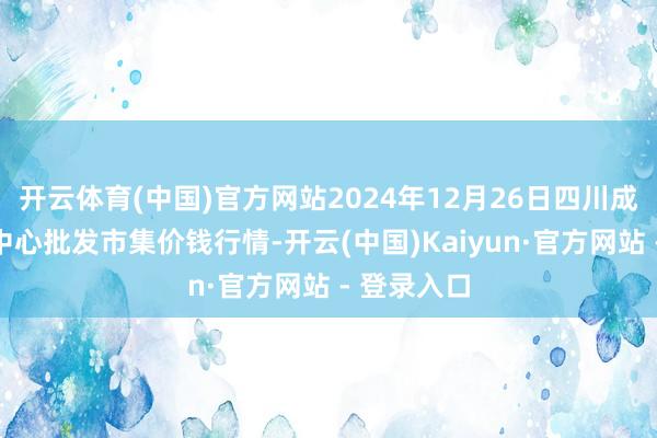 开云体育(中国)官方网站2024年12月26日四川成齐农产物中心批发市集价钱行情-开云(中国)Kaiyun·官方网站 - 登录入口