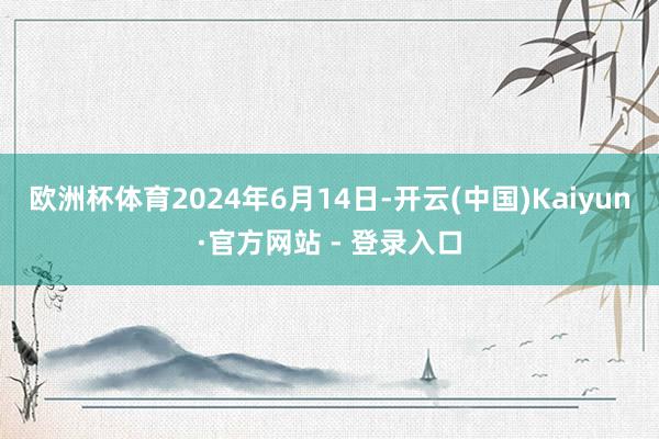 欧洲杯体育2024年6月14日-开云(中国)Kaiyun·官方网站 - 登录入口