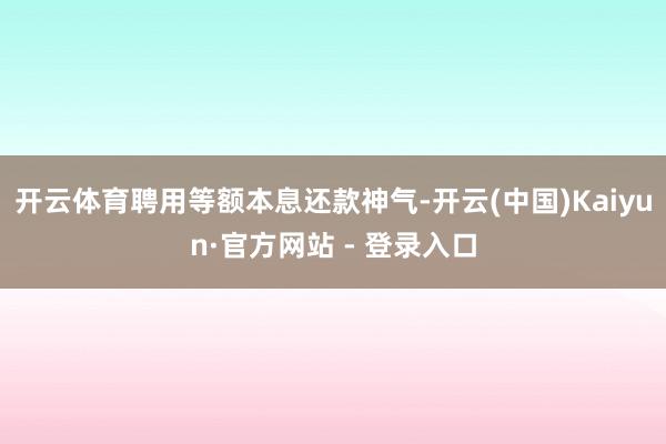 开云体育聘用等额本息还款神气-开云(中国)Kaiyun·官方网站 - 登录入口