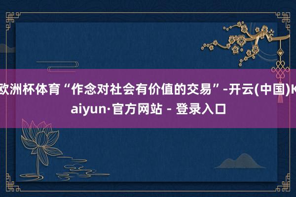 欧洲杯体育“作念对社会有价值的交易”-开云(中国)Kaiyun·官方网站 - 登录入口