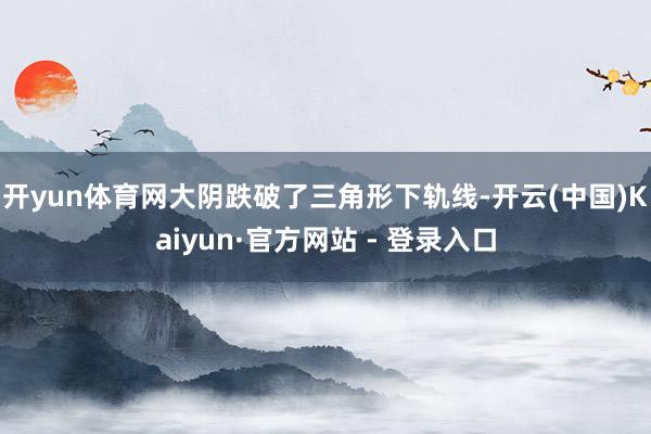 开yun体育网大阴跌破了三角形下轨线-开云(中国)Kaiyun·官方网站 - 登录入口