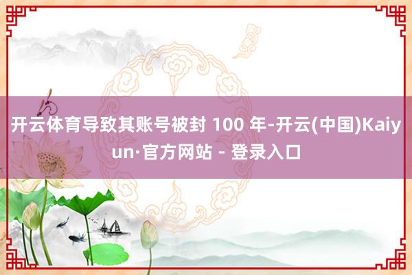 开云体育导致其账号被封 100 年-开云(中国)Kaiyun·官方网站 - 登录入口