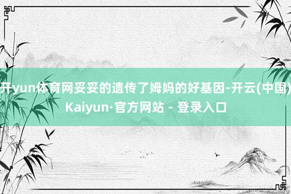 开yun体育网妥妥的遗传了姆妈的好基因-开云(中国)Kaiyun·官方网站 - 登录入口
