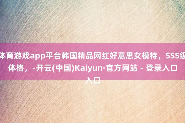 体育游戏app平台韩国精品网红好意思女模特，SSS级体格，-开云(中国)Kaiyun·官方网站 - 登录入口