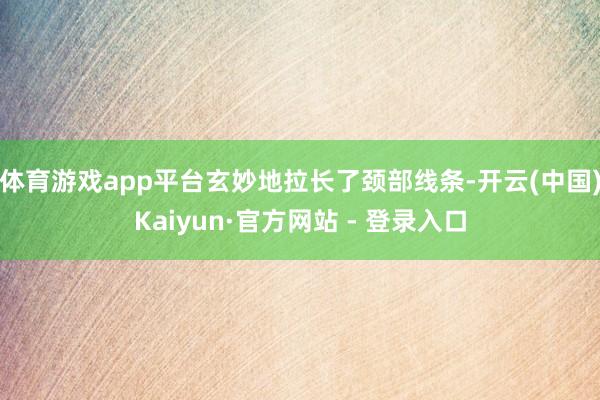 体育游戏app平台玄妙地拉长了颈部线条-开云(中国)Kaiyun·官方网站 - 登录入口