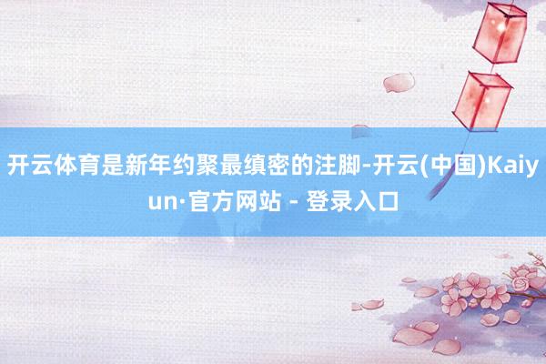 开云体育是新年约聚最缜密的注脚-开云(中国)Kaiyun·官方网站 - 登录入口