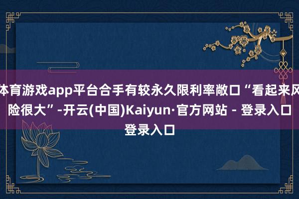 体育游戏app平台合手有较永久限利率敞口“看起来风险很大”-开云(中国)Kaiyun·官方网站 - 登录入口