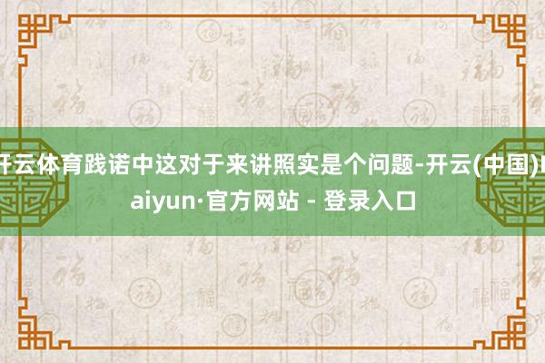 开云体育践诺中这对于来讲照实是个问题-开云(中国)Kaiyun·官方网站 - 登录入口