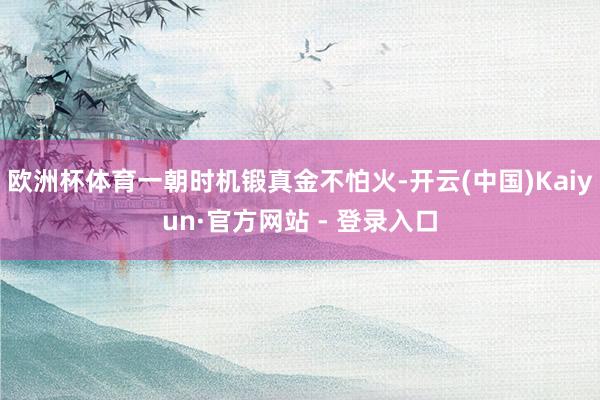 欧洲杯体育一朝时机锻真金不怕火-开云(中国)Kaiyun·官方网站 - 登录入口