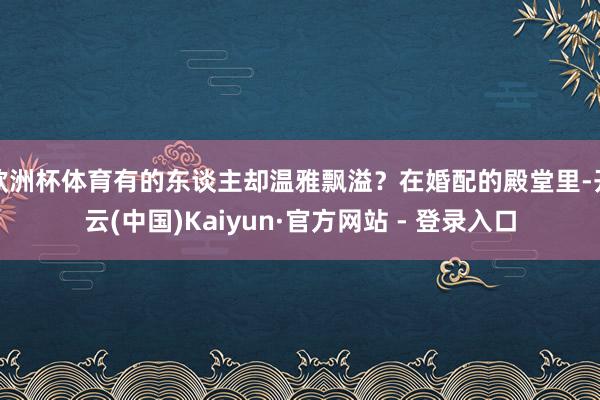 欧洲杯体育有的东谈主却温雅飘溢？在婚配的殿堂里-开云(中国)Kaiyun·官方网站 - 登录入口