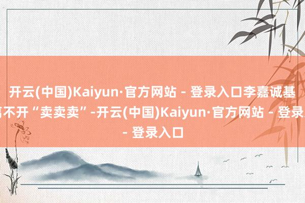 开云(中国)Kaiyun·官方网站 - 登录入口李嘉诚基本离不开“卖卖卖”-开云(中国)Kaiyun·官方网站 - 登录入口
