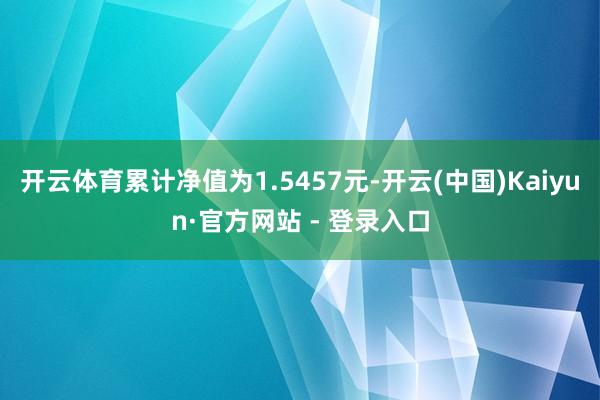 开云体育累计净值为1.5457元-开云(中国)Kaiyun·官方网站 - 登录入口