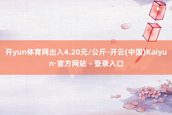 开yun体育网出入4.20元/公斤-开云(中国)Kaiyun·官方网站 - 登录入口