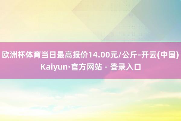 欧洲杯体育当日最高报价14.00元/公斤-开云(中国)Kaiyun·官方网站 - 登录入口