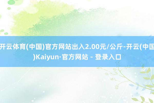 开云体育(中国)官方网站出入2.00元/公斤-开云(中国)Kaiyun·官方网站 - 登录入口