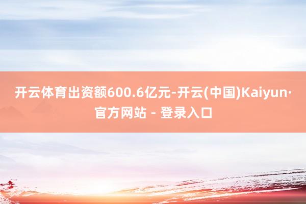 开云体育出资额600.6亿元-开云(中国)Kaiyun·官方网站 - 登录入口