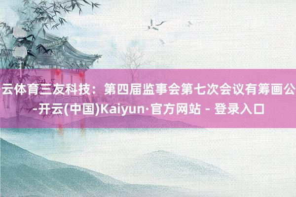 开云体育三友科技：第四届监事会第七次会议有筹画公告-开云(中国)Kaiyun·官方网站 - 登录入口