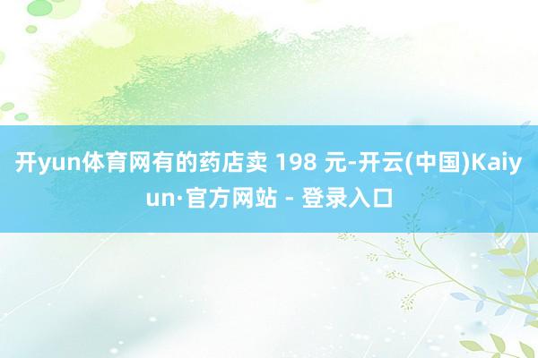 开yun体育网有的药店卖 198 元-开云(中国)Kaiyun·官方网站 - 登录入口