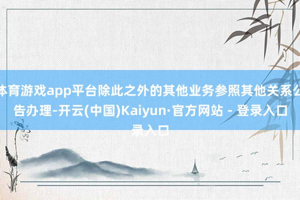 体育游戏app平台除此之外的其他业务参照其他关系公告办理-开云(中国)Kaiyun·官方网站 - 登录入口