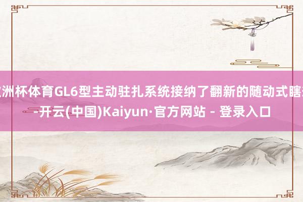 欧洲杯体育GL6型主动驻扎系统接纳了翻新的随动式瞎想-开云(中国)Kaiyun·官方网站 - 登录入口