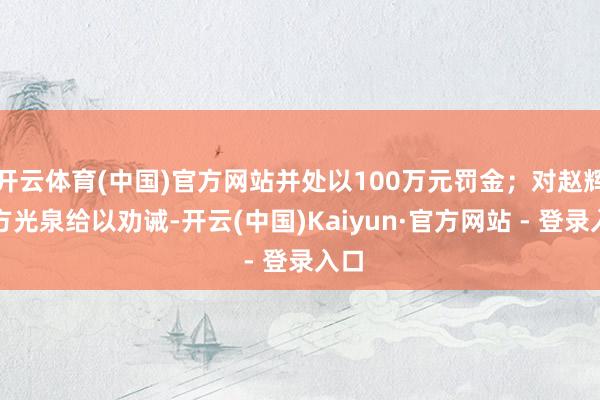 开云体育(中国)官方网站并处以100万元罚金；对赵辉、方光泉给以劝诫-开云(中国)Kaiyun·官方网站 - 登录入口