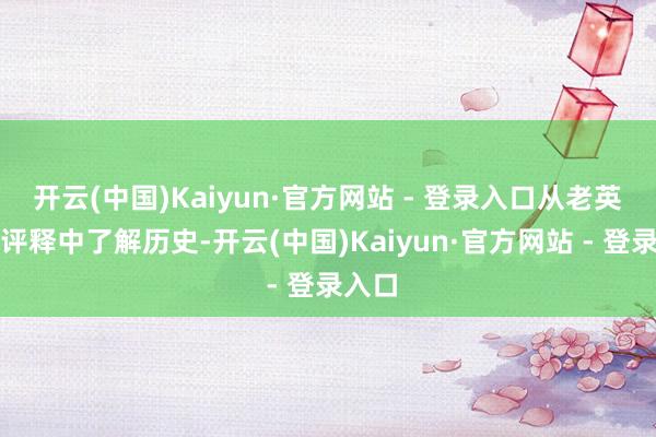 开云(中国)Kaiyun·官方网站 - 登录入口从老英雄的评释中了解历史-开云(中国)Kaiyun·官方网站 - 登录入口