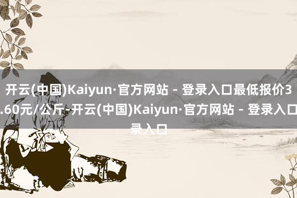 开云(中国)Kaiyun·官方网站 - 登录入口最低报价3.60元/公斤-开云(中国)Kaiyun·官方网站 - 登录入口