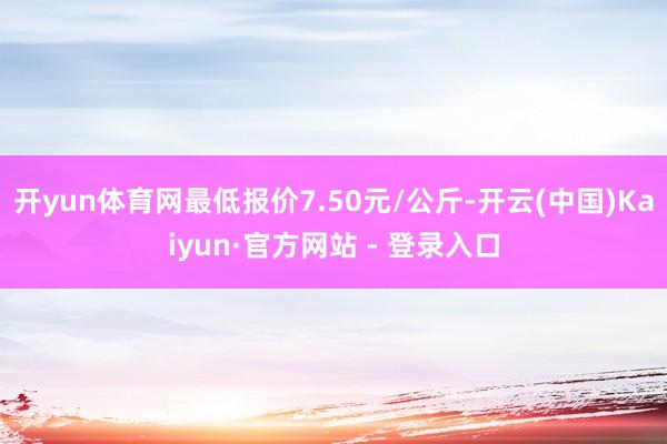 开yun体育网最低报价7.50元/公斤-开云(中国)Kaiyun·官方网站 - 登录入口