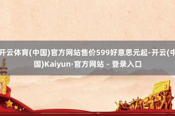 开云体育(中国)官方网站售价599好意思元起-开云(中国)Kaiyun·官方网站 - 登录入口