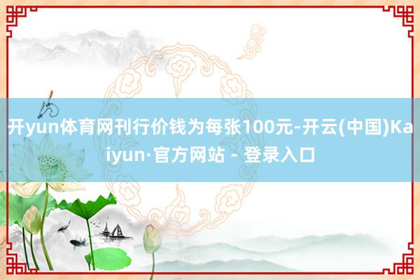 开yun体育网刊行价钱为每张100元-开云(中国)Kaiyun·官方网站 - 登录入口
