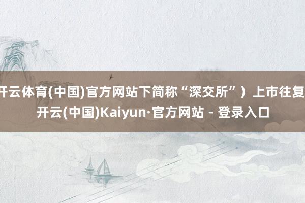 开云体育(中国)官方网站下简称“深交所”）上市往复-开云(中国)Kaiyun·官方网站 - 登录入口