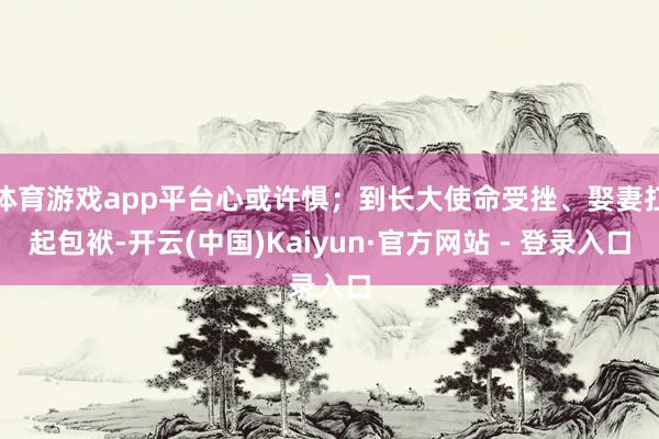 体育游戏app平台心或许惧；到长大使命受挫、娶妻扛起包袱-开云(中国)Kaiyun·官方网站 - 登录入口