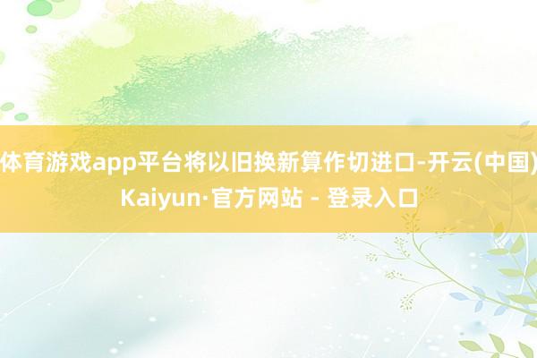 体育游戏app平台将以旧换新算作切进口-开云(中国)Kaiyun·官方网站 - 登录入口