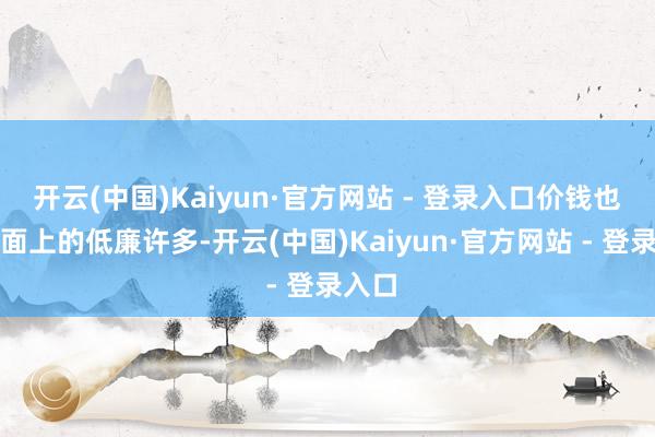开云(中国)Kaiyun·官方网站 - 登录入口价钱也比市面上的低廉许多-开云(中国)Kaiyun·官方网站 - 登录入口
