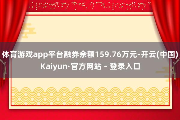 体育游戏app平台融券余额159.76万元-开云(中国)Kaiyun·官方网站 - 登录入口