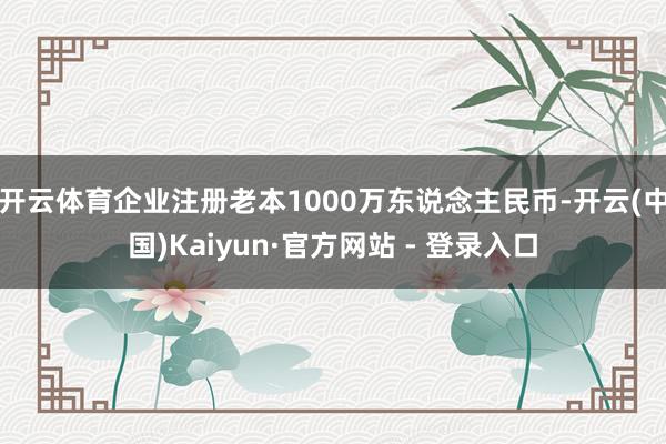 开云体育企业注册老本1000万东说念主民币-开云(中国)Kaiyun·官方网站 - 登录入口