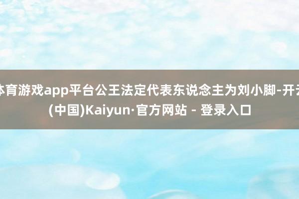 体育游戏app平台公王法定代表东说念主为刘小脚-开云(中国)Kaiyun·官方网站 - 登录入口