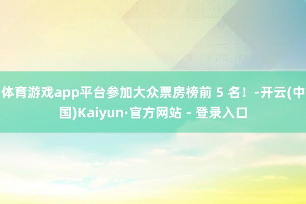 体育游戏app平台参加大众票房榜前 5 名！-开云(中国)Kaiyun·官方网站 - 登录入口