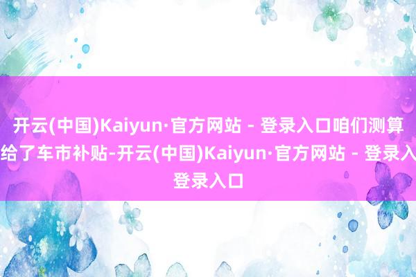 开云(中国)Kaiyun·官方网站 - 登录入口咱们测算是给了车市补贴-开云(中国)Kaiyun·官方网站 - 登录入口