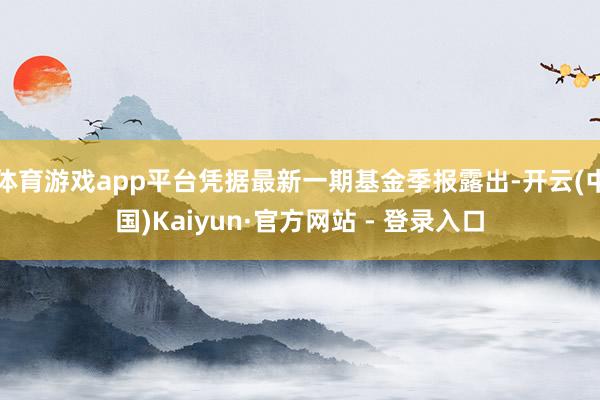 体育游戏app平台凭据最新一期基金季报露出-开云(中国)Kaiyun·官方网站 - 登录入口