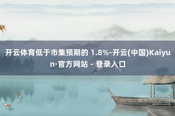 开云体育低于市集预期的 1.8%-开云(中国)Kaiyun·官方网站 - 登录入口