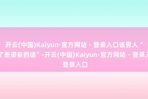 开云(中国)Kaiyun·官方网站 - 登录入口该男人“说了些谬妄的话”-开云(中国)Kaiyun·官方网站 - 登录入口