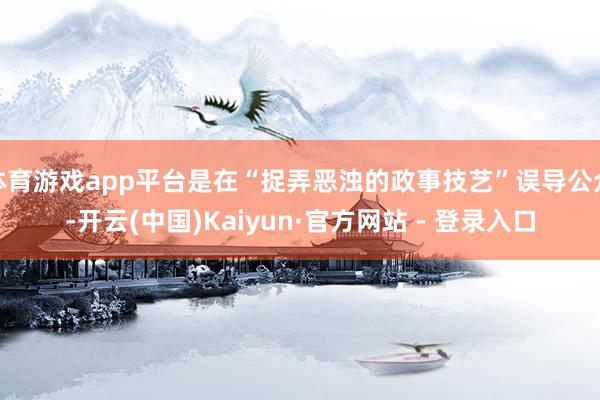 体育游戏app平台是在“捉弄恶浊的政事技艺”误导公众-开云(中国)Kaiyun·官方网站 - 登录入口
