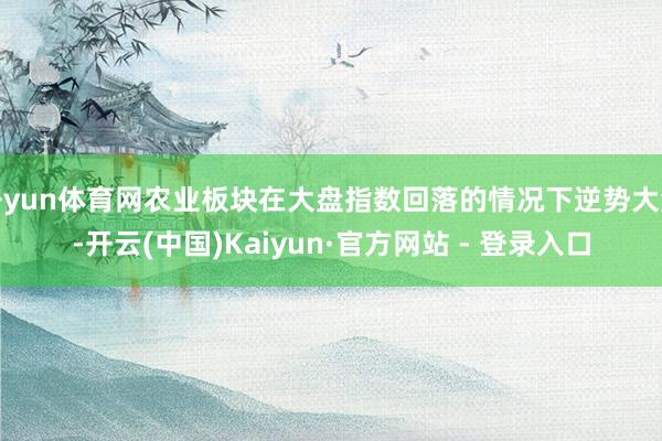 开yun体育网农业板块在大盘指数回落的情况下逆势大涨-开云(中国)Kaiyun·官方网站 - 登录入口