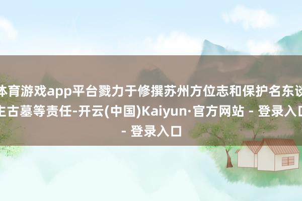 体育游戏app平台戮力于修撰苏州方位志和保护名东谈主古墓等责任-开云(中国)Kaiyun·官方网站 - 登录入口