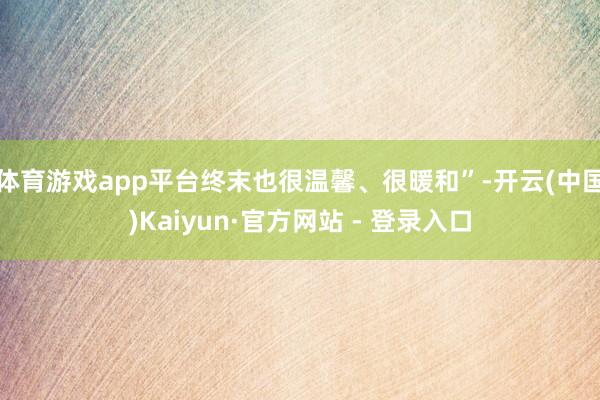 体育游戏app平台终末也很温馨、很暖和”-开云(中国)Kaiyun·官方网站 - 登录入口