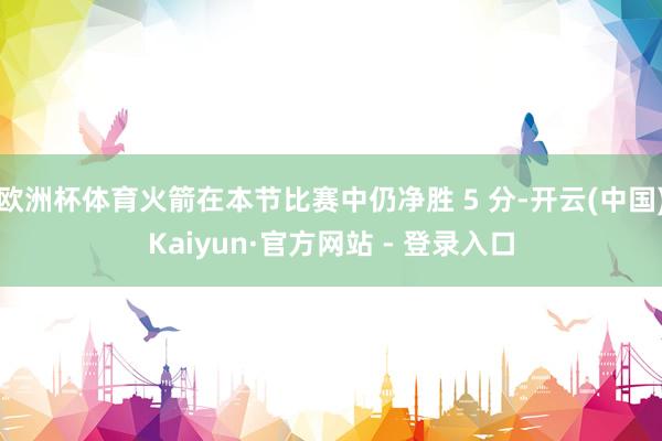 欧洲杯体育火箭在本节比赛中仍净胜 5 分-开云(中国)Kaiyun·官方网站 - 登录入口